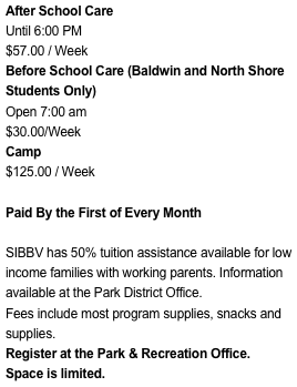 After School Care
Until 6:00 PM
$57.00 / Week
Before School Care (Baldwin Students Only)Open 7:00 am$30.00/WeekCamp
$125.00 / Week

Paid Monthly

SIBBV has 50% tuition assistance available for low income families with working parents. Information available at the Park District Office.
Fees include most program supplies, snacks and supplies.
Register at the Park & Recreation Office.
Space is limited.